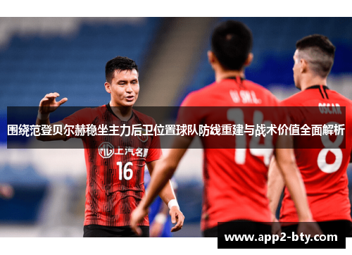 围绕范登贝尔赫稳坐主力后卫位置球队防线重建与战术价值全面解析 围绕范登贝尔赫稳坐主力后卫位置球队防线重建与战术价值全面解析