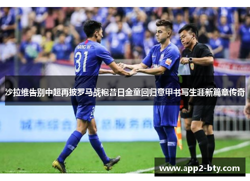 沙拉维告别中超再披罗马战袍昔日金童回归意甲书写生涯新篇章传奇 沙拉维告别中超再披罗马战袍昔日金童回归意甲书写生涯新篇章传奇