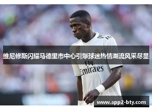 维尼修斯闪耀马德里市中心引爆球迷热情潮流风采尽显 维尼修斯闪耀马德里市中心引爆球迷热情潮流风采尽显