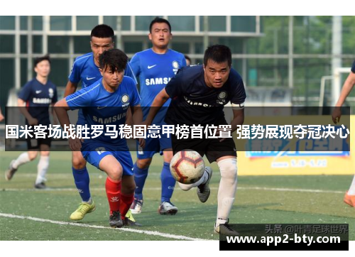 国米客场战胜罗马稳固意甲榜首位置 强势展现夺冠决心