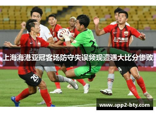 上海海港亚冠客场防守失误频现遭遇大比分惨败