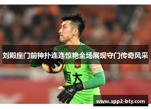 刘殿座门前神扑连连惊艳全场展现守门传奇风采 刘殿座门前神扑连连惊艳全场展现守门传奇风采
